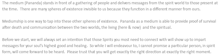 The medium (Pananda) stands in front of a gathering of people and delivers messages from the spirit world to those present at the time. There are many spheres of existence invisible to us because they function in a different manner from ours. Mediumship is one way to tap into these other spheres of existence. Pananda as a medium is able to provide proof of survival after death and communication between the two worlds, the living (here & now) and the spiritual. Before we start, we will always set an intention that those Spirits you most need to connect with will show up to impart messages for your soul’s highest good and healing. So while I will endeavour to, I cannot promise a particular person, in spirit form, will come forward to be heard. Please trust that you will get exactly the right direction at exactly the right moment.