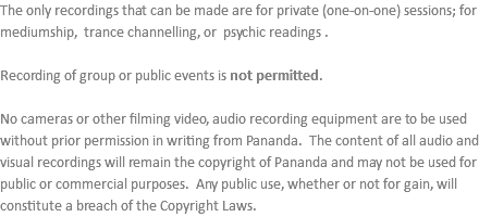 The only recordings that can be made are for private (one-on-one) sessions; for mediumship, trance channelling, or psychic readings . Recording of group or public events is not permitted. No cameras or other filming video, audio recording equipment are to be used without prior permission in writing from Pananda. The content of all audio and visual recordings will remain the copyright of Pananda and may not be used for public or commercial purposes. Any public use, whether or not for gain, will constitute a breach of the Copyright Laws.