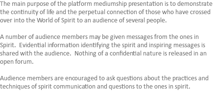 The main purpose of the platform mediumship presentation is to demonstrate the continuity of life and the perpetual connection of those who have crossed over into the World of Spirit to an audience of several people. A number of audience members may be given messages from the ones in Spirit. Evidential information identifying the spirit and inspiring messages is shared with the audience. Nothing of a confidential nature is released in an open forum. Audience members are encouraged to ask questions about the practices and techniques of spirit communication and questions to the ones in spirit. 