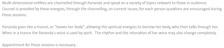 Multi-dimensional entities are channelled through Pananda and speak on a variety of topics relevant to those in audience. Counsel is provided by these energies, through the channelling, on current issues; for each person questions are encouraged during these sessions. Pananda goes into a trance, or "leaves her body", allowing the spiritual energies to borrow her body, who then talks through her. When in a trance the Pananda's voice is used by spirit. The rhythm and the intonation of her voice may also change completely. Appointment for these sessions is necessary.