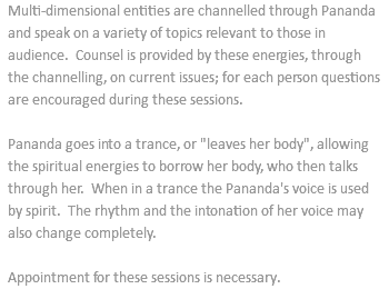 Multi-dimensional entities are channelled through Pananda and speak on a variety of topics relevant to those in audience. Counsel is provided by these energies, through the channelling, on current issues; for each person questions are encouraged during these sessions. Pananda goes into a trance, or "leaves her body", allowing the spiritual energies to borrow her body, who then talks through her. When in a trance the Pananda's voice is used by spirit. The rhythm and the intonation of her voice may also change completely. Appointment for these sessions is necessary.