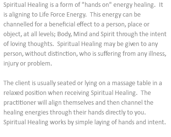 Spiritual Healing is a form of "hands on" energy healing. It is aligning to Life Force Energy. This energy can be channelled for a beneficial effect to a person, place or object, at all levels; Body, Mind and Spirit through the intent of loving thoughts. Spiritual Healing may be given to any person, without distinction, who is suffering from any illness, injury or problem. The client is usually seated or lying on a massage table in a relaxed position when receiving Spiritual Healing. The practitioner will align themselves and then channel the healing energies through their hands directly to you. Spiritual Healing works by simple laying of hands and intent. 