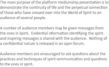 The main purpose of the platform mediumship presentation is to demonstrate the continuity of life and the perpetual connection of those who have crossed over into the World of Spirit to an audience of several people. A number of audience members may be given messages from the ones in Spirit. Evidential information identifying the spirit and inspiring messages is shared with the audience. Nothing of a confidential nature is released in an open forum. Audience members are encouraged to ask questions about the practices and techniques of spirit communication and questions to the ones in spirit. 