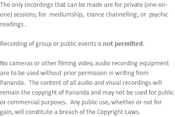 The only recordings that can be made are for private (one-on-one) sessions; for mediumship, trance channelling, or psychic readings . Recording of group or public events is not permitted. No cameras or other filming video, audio recording equipment are to be used without prior permission in writing from Pananda. The content of all audio and visual recordings will remain the copyright of Pananda and may not be used for public or commercial purposes. Any public use, whether or not for gain, will constitute a breach of the Copyright Laws.