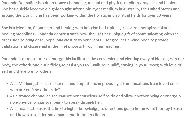 Pananda DonnaRae is a deep trance channeller, mental and physical medium / psychic and healer. She has quickly become a highly sought-after clairvoyant medium in Australia, the United States and around the world. She has been working within the holistic and spiritual fields for over 30 years. She is a Medium, Channeller and Healer; who has also had training in several metaphysical and healing modalities. Pananda demonstrates how she uses her unique gift of communicating with the other side to bring ease, hope, and closure to her clients. Her goal has always been to provide validation and closure aid in the grief process through her readings. Pananda is a transmuter of energy, this facilitates the conversion and clearing away of blockages in the body, the etheric and auric fields, to assist you to "Walk Your Talk", staying in your Power, with love of self and therefore for others. As a Medium, she is professional and empathetic in providing communications from loved ones who are on “the other side”. As a trance channeller, she can set her conscious-self aside and allow another being or energy, a non-physical or spiritual being to speak through her. As a healer, she uses this link to higher knowledge, to direct and guide her in what therapy to use and how to use it for maximum benefit for her clients.