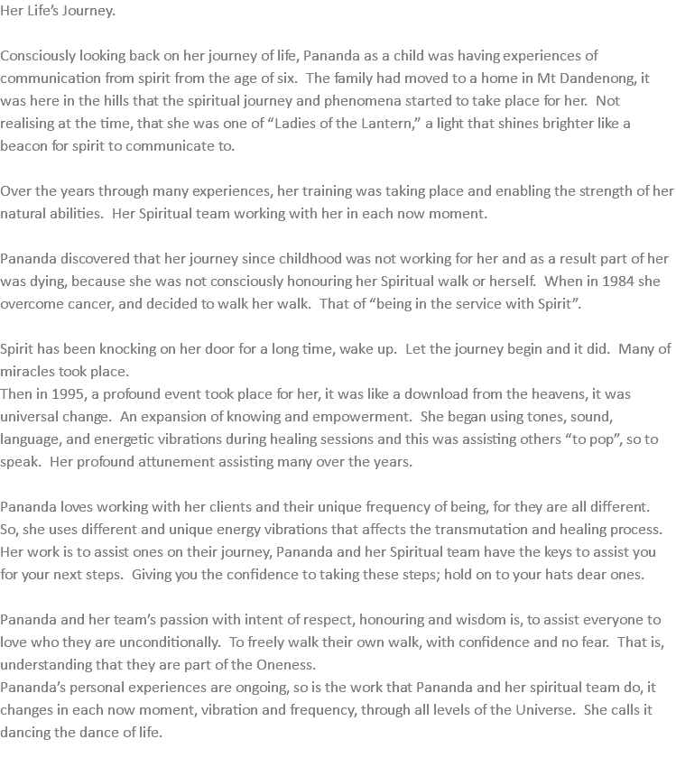 Her Life’s Journey. Consciously looking back on her journey of life, Pananda as a child was having experiences of communication from spirit from the age of six. The family had moved to a home in Mt Dandenong, it was here in the hills that the spiritual journey and phenomena started to take place for her. Not realising at the time, that she was one of “Ladies of the Lantern,” a light that shines brighter like a beacon for spirit to communicate to. Over the years through many experiences, her training was taking place and enabling the strength of her natural abilities. Her Spiritual team working with her in each now moment. Pananda discovered that her journey since childhood was not working for her and as a result part of her was dying, because she was not consciously honouring her Spiritual walk or herself. When in 1984 she overcome cancer, and decided to walk her walk. That of “being in the service with Spirit”. Spirit has been knocking on her door for a long time, wake up. Let the journey begin and it did. Many of miracles took place. Then in 1995, a profound event took place for her, it was like a download from the heavens, it was universal change. An expansion of knowing and empowerment. She began using tones, sound, language, and energetic vibrations during healing sessions and this was assisting others “to pop”, so to speak. Her profound attunement assisting many over the years. Pananda loves working with her clients and their unique frequency of being, for they are all different. So, she uses different and unique energy vibrations that affects the transmutation and healing process. Her work is to assist ones on their journey, Pananda and her Spiritual team have the keys to assist you for your next steps. Giving you the confidence to taking these steps; hold on to your hats dear ones. Pananda and her team’s passion with intent of respect, honouring and wisdom is, to assist everyone to love who they are unconditionally. To freely walk their own walk, with confidence and no fear. That is, understanding that they are part of the Oneness. Pananda’s personal experiences are ongoing, so is the work that Pananda and her spiritual team do, it changes in each now moment, vibration and frequency, through all levels of the Universe. She calls it dancing the dance of life. 