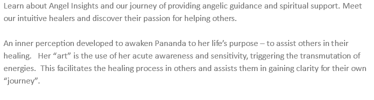 Learn about Angel Insights and our journey of providing angelic guidance and spiritual support. Meet our intuitive healers and discover their passion for helping others. An inner perception developed to awaken Pananda to her life’s purpose – to assist others in their healing. Her “art” is the use of her acute awareness and sensitivity, triggering the transmutation of energies. This facilitates the healing process in others and assists them in gaining clarity for their own “journey”. 