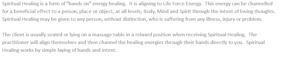 Spiritual Healing is a form of "hands on" energy healing. It is aligning to Life Force Energy. This energy can be channelled for a beneficial effect to a person, place or object, at all levels; Body, Mind and Spirit through the intent of loving thoughts. Spiritual Healing may be given to any person, without distinction, who is suffering from any illness, injury or problem. The client is usually seated or lying on a massage table in a relaxed position when receiving Spiritual Healing. The practitioner will align themselves and then channel the healing energies through their hands directly to you. Spiritual Healing works by simple laying of hands and intent. 