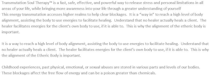 Transmutation Soul Therapy™ is a fast, safe, effective, and powerful way to release stress and personal limitations in all areas of your life, while bringing more awareness into your life through a greater understanding of yourself This energy transmutation accesses higher realms to help clear blockages. It is a “way in” to reach a high level of body alignment, assisting the body to use energies to facilitate healing. Understand that no healer actually heals a client. The healer facilitates energies for the client's own body to use, if it is able to. This is why the alignment of the etheric body is important. It is a way to reach a high level of body alignment, assisting the body to use energies to facilitate healing. Understand that no healer actually heals a client. The healer facilitates energies for the client's own body to use, if it is able to. This is why the alignment of the Etheric Body is important. Childhood experiences, past physical, emotional, or sexual abuses are stored in various parts and levels of our bodies. These blockages affect the free flow of energy and can be a poison greater than chemicals. 