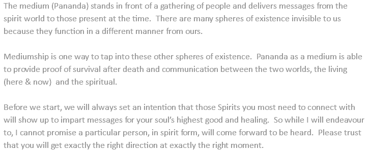 The medium (Pananda) stands in front of a gathering of people and delivers messages from the spirit world to those present at the time. There are many spheres of existence invisible to us because they function in a different manner from ours. Mediumship is one way to tap into these other spheres of existence. Pananda as a medium is able to provide proof of survival after death and communication between the two worlds, the living (here & now) and the spiritual. Before we start, we will always set an intention that those Spirits you most need to connect with will show up to impart messages for your soul’s highest good and healing. So while I will endeavour to, I cannot promise a particular person, in spirit form, will come forward to be heard. Please trust that you will get exactly the right direction at exactly the right moment.