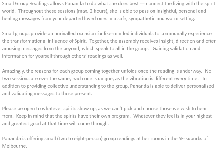 Small Group Readings allows Pananda to do what she does best — connect the living with the spirit world. Throughout these sessions (max. 2 hours), she is able to pass on insightful, personal and healing messages from your departed loved ones in a safe, sympathetic and warm setting. Small groups provide an unrivalled occasion for like-minded individuals to communally experience the transformational influence of Spirit. Together, the assembly receives insight, direction and often amusing messages from the beyond; which speak to all in the group. Gaining validation and information for yourself through others’ readings as well. Amazingly, the reasons for each group coming together unfolds once the reading is underway. No two sessions are ever the same; each one is unique, as the vibration is different every time. In addition to providing collective understanding to the group, Pananda is able to deliver personalised and validating messages to those present. Please be open to whatever spirits show up, as we can’t pick and choose those we wish to hear from. Keep in mind that the spirits have their own program. Whatever they feel is in your highest and greatest good at that time will come through. Pananda is offering small (two to eight-person) group readings at her rooms in the SE-suburbs of Melbourne. 