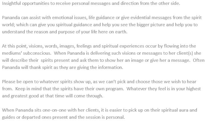 Insightful opportunities to receive personal messages and direction from the other side. Pananda can assist with emotional issues, life guidance or give evidential messages from the spirit world; which can give you spiritual guidance and help you see the bigger picture and help you to understand the reason and purpose of your life here on earth. At this point, visions, words, images, feelings and spiritual experiences occur by flowing into the mediums' subconscious. When Pananda is delivering such visions or messages to her client(s) she will describe their spirits present and ask them to show her an image or give her a message. Often Pananda will thank spirit as they are giving the information. Please be open to whatever spirits show up, as we can’t pick and choose those we wish to hear from. Keep in mind that the spirits have their own program. Whatever they feel is in your highest and greatest good at that time will come through. When Pananda sits one-on-one with her clients, it is easier to pick up on their spiritual aura and guides or departed ones present and the session is personal.
