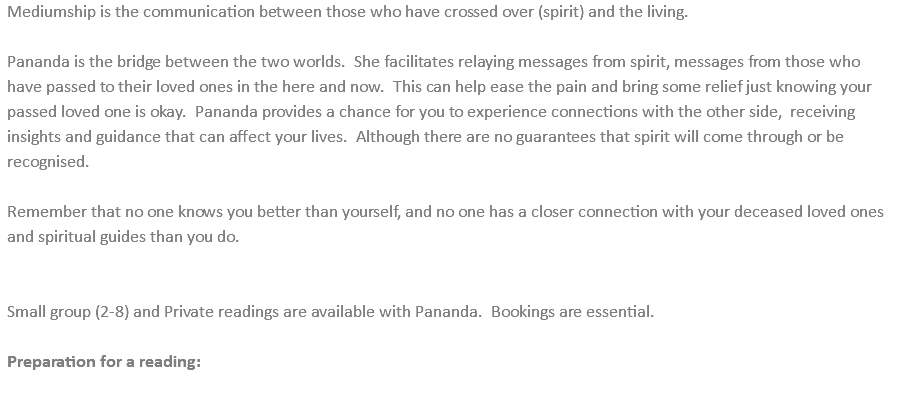 Mediumship is the communication between those who have crossed over (spirit) and the living. Pananda is the bridge between the two worlds. She facilitates relaying messages from spirit, messages from those who have passed to their loved ones in the here and now. This can help ease the pain and bring some relief just knowing your passed loved one is okay. Pananda provides a chance for you to experience connections with the other side, receiving insights and guidance that can affect your lives. Although there are no guarantees that spirit will come through or be recognised. Remember that no one knows you better than yourself, and no one has a closer connection with your deceased loved ones and spiritual guides than you do. Small group (2-8) and Private readings are available with Pananda. Bookings are essential. Preparation for a reading: 