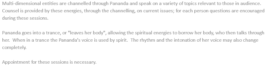 Multi-dimensional entities are channelled through Pananda and speak on a variety of topics relevant to those in audience. Counsel is provided by these energies, through the channelling, on current issues; for each person questions are encouraged during these sessions. Pananda goes into a trance, or "leaves her body", allowing the spiritual energies to borrow her body, who then talks through her. When in a trance the Pananda's voice is used by spirit. The rhythm and the intonation of her voice may also change completely. Appointment for these sessions is necessary.