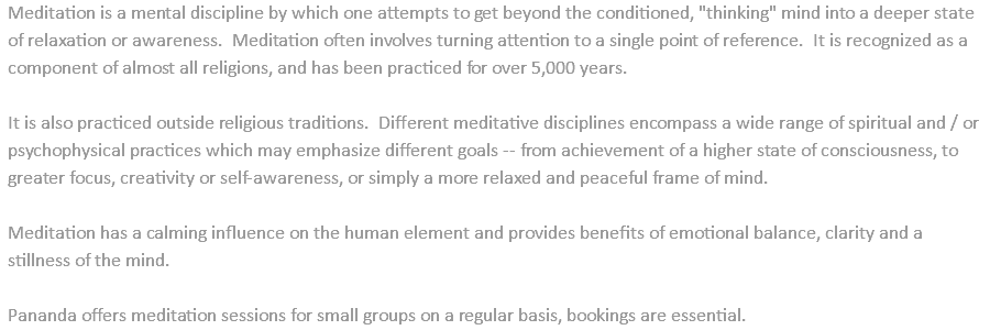 Meditation is a mental discipline by which one attempts to get beyond the conditioned, "thinking" mind into a deeper state of relaxation or awareness. Meditation often involves turning attention to a single point of reference. It is recognized as a component of almost all religions, and has been practiced for over 5,000 years. It is also practiced outside religious traditions. Different meditative disciplines encompass a wide range of spiritual and / or psychophysical practices which may emphasize different goals -- from achievement of a higher state of consciousness, to greater focus, creativity or self-awareness, or simply a more relaxed and peaceful frame of mind. Meditation has a calming influence on the human element and provides benefits of emotional balance, clarity and a stillness of the mind. Pananda offers meditation sessions for small groups on a regular basis, bookings are essential.