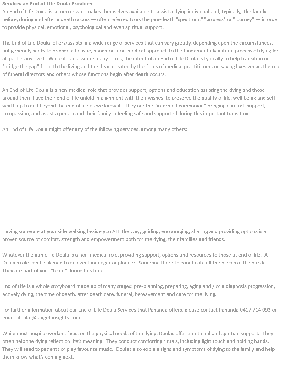 Services an End of Life Doula Provides An End of Life Doula is someone who makes themselves available to assist a dying individual and, typically, the family before, during and after a death occurs — often referred to as the pan-death "spectrum," "process" or "journey" — in order to provide physical, emotional, psychological and even spiritual support. The End of Life Doula offers/assists in a wide range of services that can vary greatly, depending upon the circumstances, but generally seeks to provide a holistic, hands-on, non-medical approach to the fundamentally natural process of dying for all parties involved. While it can assume many forms, the intent of an End of Life Doula is typically to help transition or "bridge the gap" for both the living and the dead created by the focus of medical practitioners on saving lives versus the role of funeral directors and others whose functions begin after death occurs. An End-of-Life Doula is a non-medical role that provides support, options and education assisting the dying and those around them have their end of life unfold in alignment with their wishes, to preserve the quality of life, well being and self-worth up to and beyond the end of life as we know it. They are the “informed companion” bringing comfort, support, compassion, and assist a person and their family in feeling safe and supported during this important transition. An End of Life Doula might offer any of the following services, among many others: Having someone at your side walking beside you ALL the way; guiding, encouraging; sharing and providing options is a proven source of comfort, strength and empowerment both for the dying, their families and friends. Whatever the name - a Doula is a non-medical role, providing support, options and resources to those at end of life. A Doula's role can be likened to an event manager or planner. Someone there to coordinate all the pieces of the puzzle. They are part of your "team" during this time. End of Life is a whole storyboard made up of many stages: pre-planning, preparing, aging and / or a diagnosis progression, actively dying, the time of death, after death care, funeral, bereavement and care for the living. For further information about our End of Life Doula Services that Pananda offers, please contact Pananda 0417 714 093 or email: doula @ angel-insights.com While most hospice workers focus on the physical needs of the dying, Doulas offer emotional and spiritual support. They often help the dying reflect on life’s meaning. They conduct comforting rituals, including light touch and holding hands. They will read to patients or play favourite music. Doulas also explain signs and symptoms of dying to the family and help them know what’s coming next. 