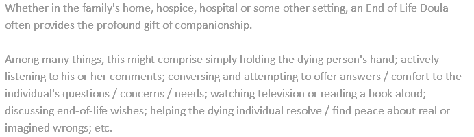 Whether in the family's home, hospice, hospital or some other setting, an End of Life Doula often provides the profound gift of companionship. Among many things, this might comprise simply holding the dying person's hand; actively listening to his or her comments; conversing and attempting to offer answers / comfort to the individual's questions / concerns / needs; watching television or reading a book aloud; discussing end-of-life wishes; helping the dying individual resolve / find peace about real or imagined wrongs; etc.