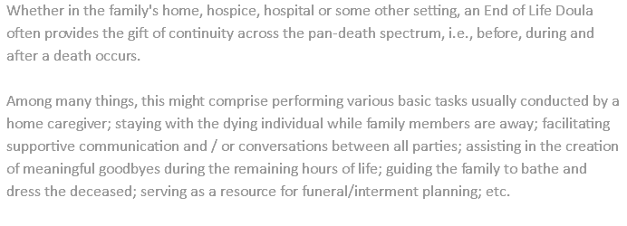 Whether in the family's home, hospice, hospital or some other setting, an End of Life Doula often provides the gift of continuity across the pan-death spectrum, i.e., before, during and after a death occurs. Among many things, this might comprise performing various basic tasks usually conducted by a home caregiver; staying with the dying individual while family members are away; facilitating supportive communication and / or conversations between all parties; assisting in the creation of meaningful goodbyes during the remaining hours of life; guiding the family to bathe and dress the deceased; serving as a resource for funeral/interment planning; etc. 