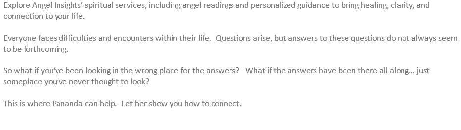 Explore Angel Insights’ spiritual services, including angel readings and personalized guidance to bring healing, clarity, and connection to your life. Everyone faces difficulties and encounters within their life. Questions arise, but answers to these questions do not always seem to be forthcoming. So what if you’ve been looking in the wrong place for the answers? What if the answers have been there all along… just someplace you’ve never thought to look? This is where Pananda can help. Let her show you how to connect. 